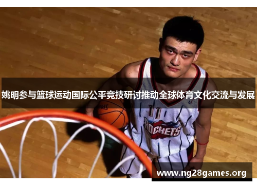姚明参与篮球运动国际公平竞技研讨推动全球体育文化交流与发展