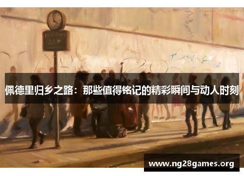 佩德里归乡之路：那些值得铭记的精彩瞬间与动人时刻