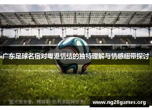 广东足球名宿对粤港情结的独特理解与情感纽带探讨