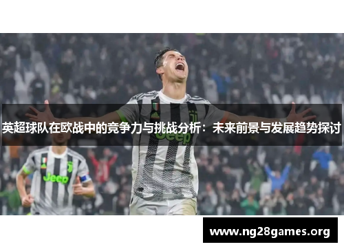 英超球队在欧战中的竞争力与挑战分析：未来前景与发展趋势探讨