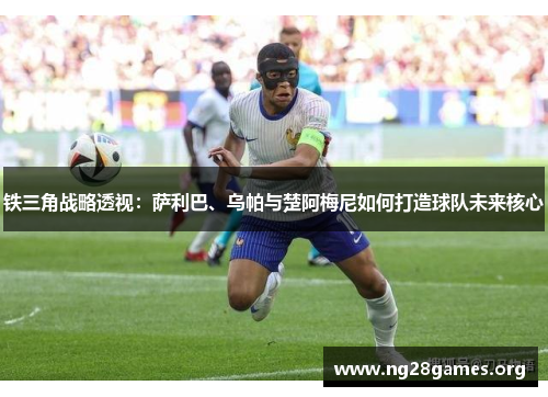 铁三角战略透视：萨利巴、乌帕与楚阿梅尼如何打造球队未来核心