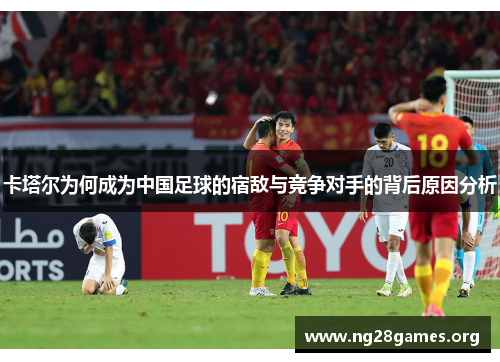 卡塔尔为何成为中国足球的宿敌与竞争对手的背后原因分析