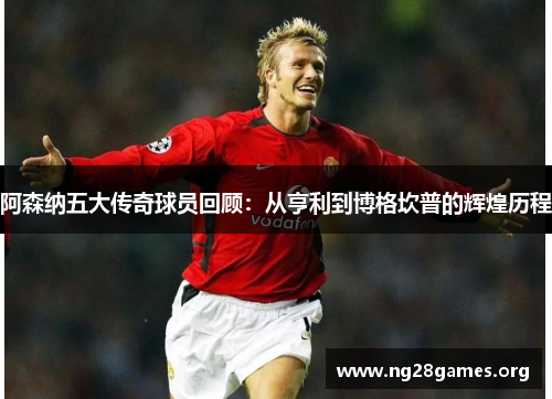 阿森纳五大传奇球员回顾：从亨利到博格坎普的辉煌历程