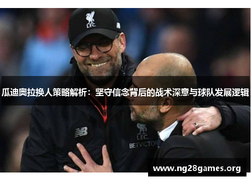 瓜迪奥拉换人策略解析:坚守信念背后的战术深意与球队发展逻辑 瓜迪奥拉换人策略解析:坚守信念背后的战术深意与球队发展逻辑