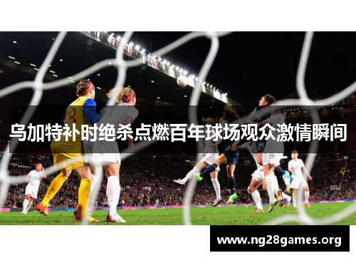 乌加特补时绝杀点燃百年球场观众激情瞬间 乌加特补时绝杀点燃百年球场观众激情瞬间