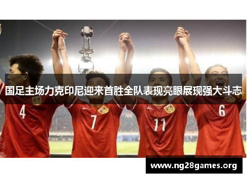 国足主场力克印尼迎来首胜全队表现亮眼展现强大斗志 国足主场力克印尼迎来首胜全队表现亮眼展现强大斗志