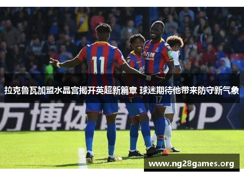 拉克鲁瓦加盟水晶宫揭开英超新篇章 球迷期待他带来防守新气象