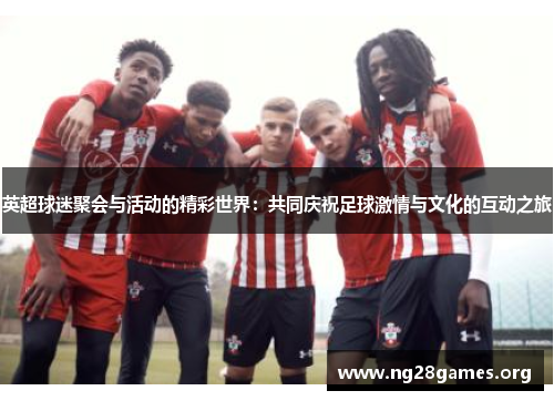 英超球迷聚会与活动的精彩世界：共同庆祝足球激情与文化的互动之旅